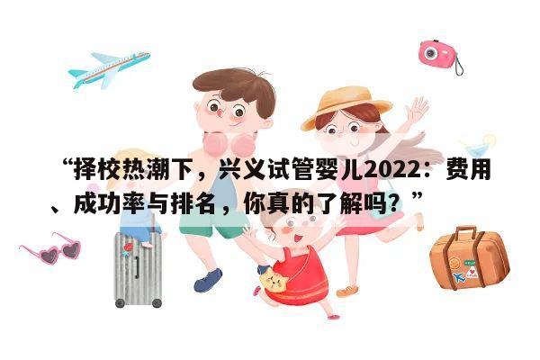 “择校热潮下,兴义试管婴儿2022:费用、成功率与排名,你真的了解吗?”