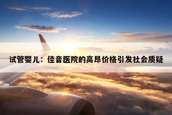 试管婴儿：佳音医院的高昂价格引发社会质疑