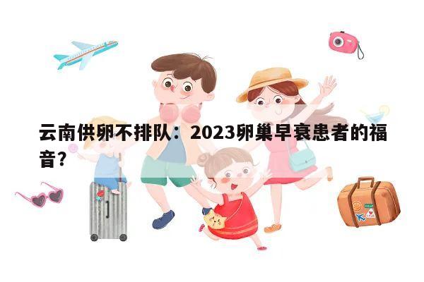 云南供卵不排队：2023卵巢早衰患者的福音？