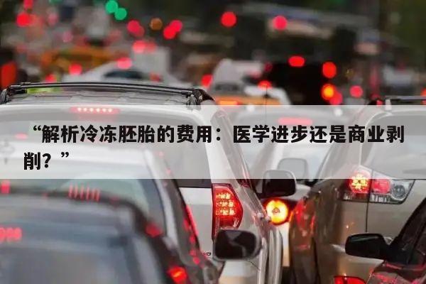 “解析冷冻胚胎的费用:医学进步还是商业剥削?”