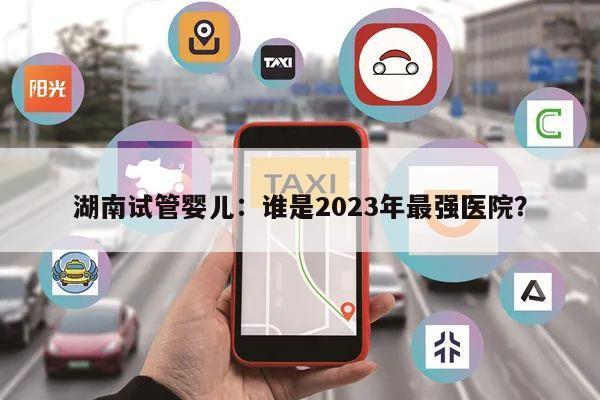 湖南试管婴儿:谁是2023年最强医院?