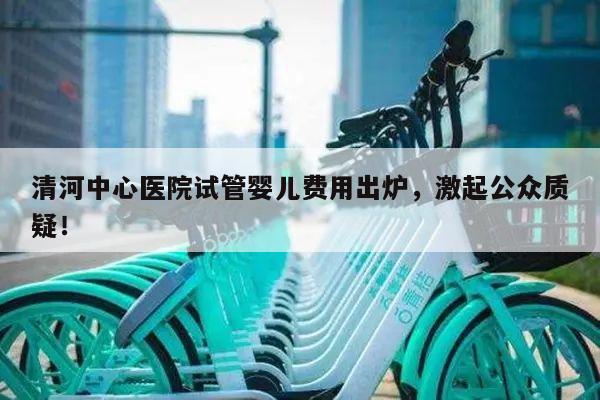 清河中心医院试管婴儿费用出炉,激起公众质疑!