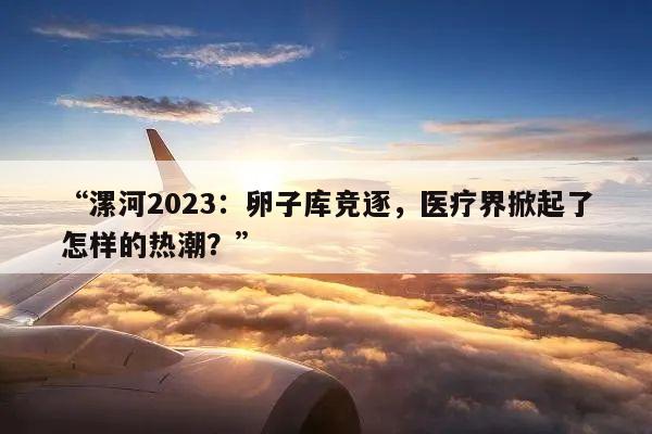 “漯河2023:卵子库竞逐,医疗界掀起了怎样的热潮?”
