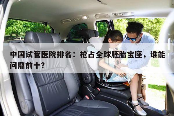 中国试管医院排名:抢占全球胚胎宝座,谁能问鼎前十?
