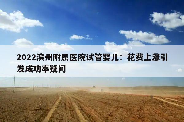 2022滨州附属医院试管婴儿：花费上涨引发成功率疑问