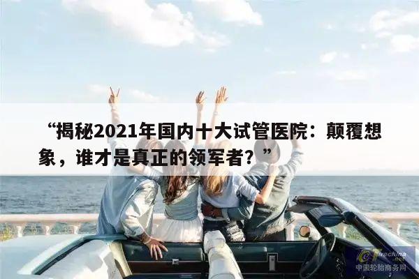 “揭秘2021年国内十大试管医院:颠覆想象,谁才是真正的领军者?”