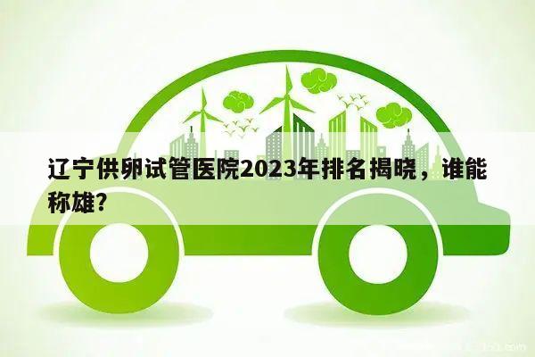 辽宁供卵试管医院2023年排名揭晓,谁能称雄?