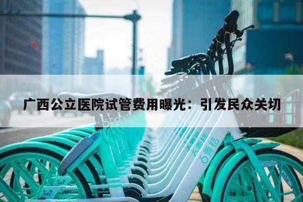 广西公立医院试管费用曝光：引发民众关切