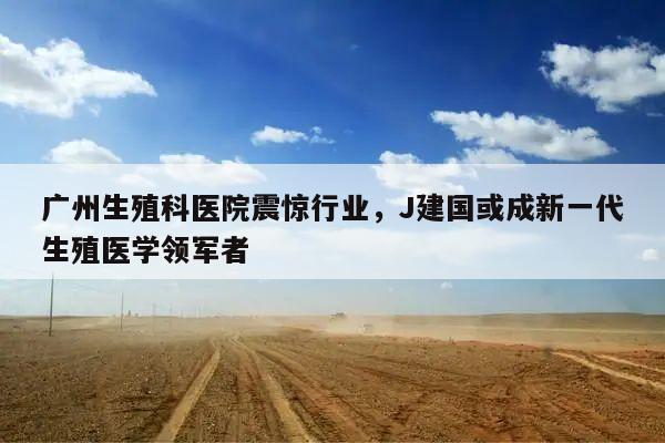 广州生殖科医院震惊行业，J建国或成新一代生殖医学领军者
