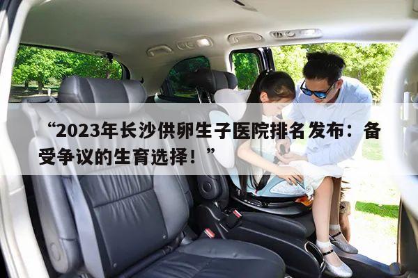 “2023年长沙供卵生子医院排名发布：备受争议的生育选择！”