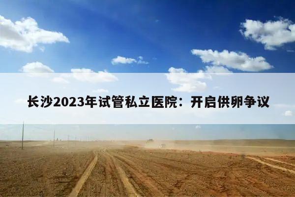 长沙2023年试管私立医院:开启供卵争议