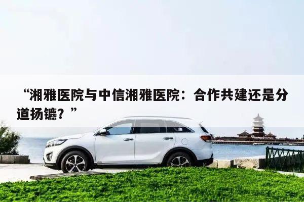 “湘雅医院与中信湘雅医院:合作共建还是分道扬镳?”