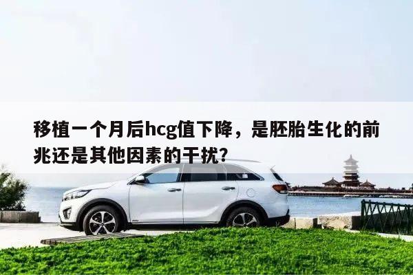 移植一个月后hcg值下降,是胚胎生化的前兆还是其他因素的干扰?