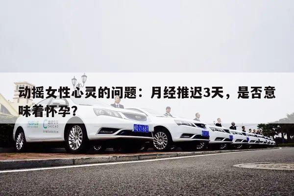 动摇女性心灵的问题:月经推迟3天,是否意味着怀孕?