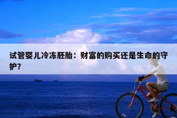 试管婴儿冷冻胚胎:财富的购买还是生命的守护?