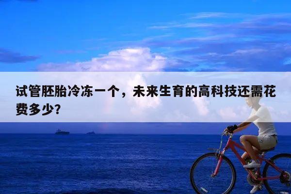 试管胚胎冷冻一个,未来生育的高科技还需花费多少?