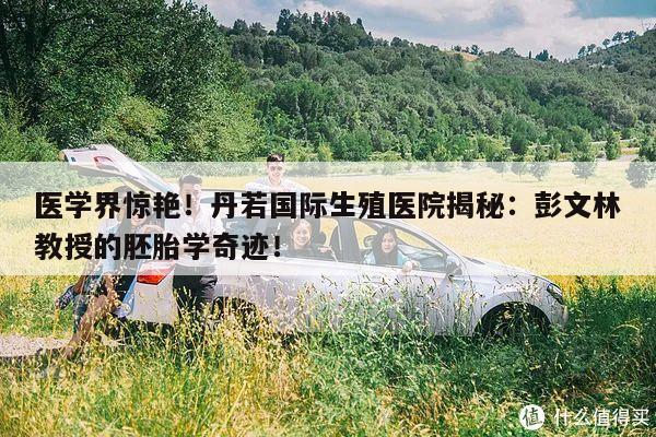 医学界惊艳!丹若国际生殖医院揭秘:彭文林教授的胚胎学奇迹!
