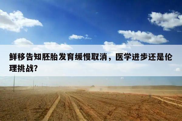 鲜移告知胚胎发育缓慢取消,医学进步还是伦理挑战?