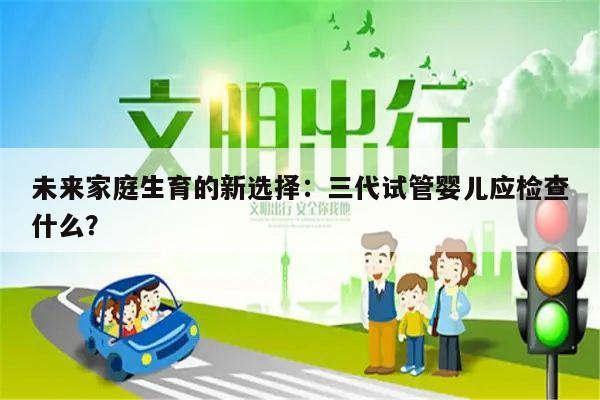 未来家庭生育的新选择:三代试管婴儿应检查什么?