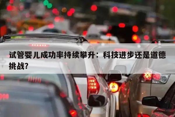 试管婴儿成功率持续攀升:科技进步还是道德挑战?