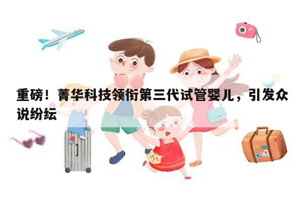 重磅!菁华科技领衔第三代试管婴儿,引发众说纷纭