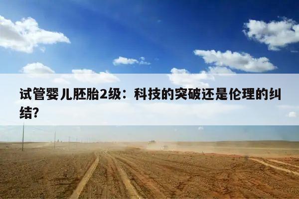 试管婴儿胚胎2级:科技的突破还是伦理的纠结?