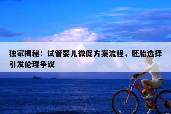 独家揭秘:试管婴儿微促方案流程,胚胎选择引发伦理争议