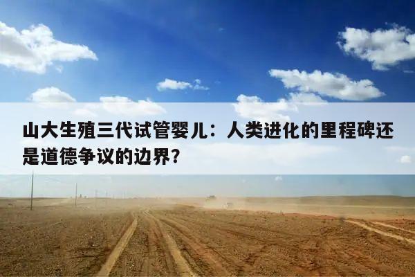 山大生殖三代试管婴儿:人类进化的里程碑还是道德争议的边界?