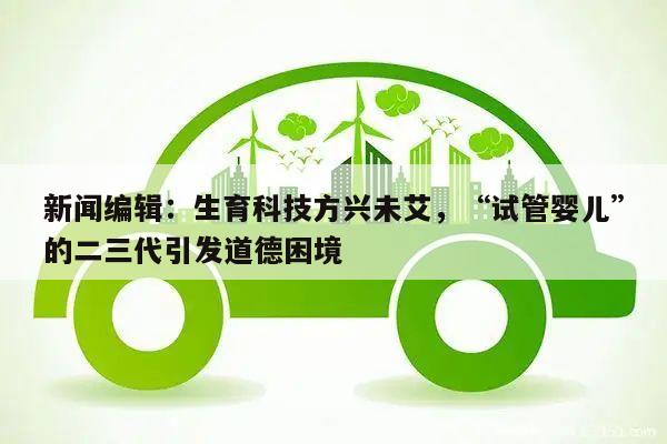 新闻编辑:生育科技方兴未艾,“试管婴儿”的二三代引发道德困境