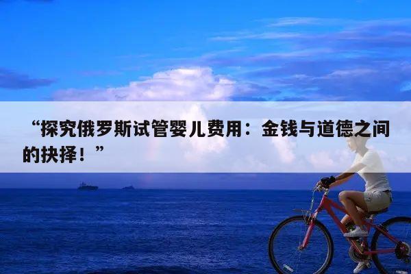 “探究俄罗斯试管婴儿费用：金钱与道德之间的抉择！”
