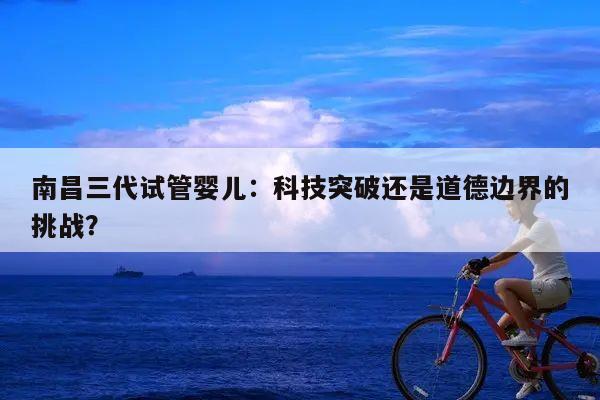 南昌三代试管婴儿：科技突破还是道德边界的挑战？