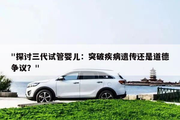 "探讨三代试管婴儿：突破疾病遗传还是道德争议？"