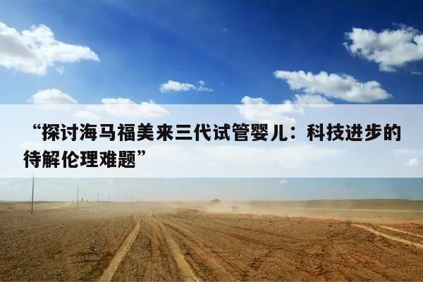 “探讨海马福美来三代试管婴儿:科技进步的待解伦理难题”