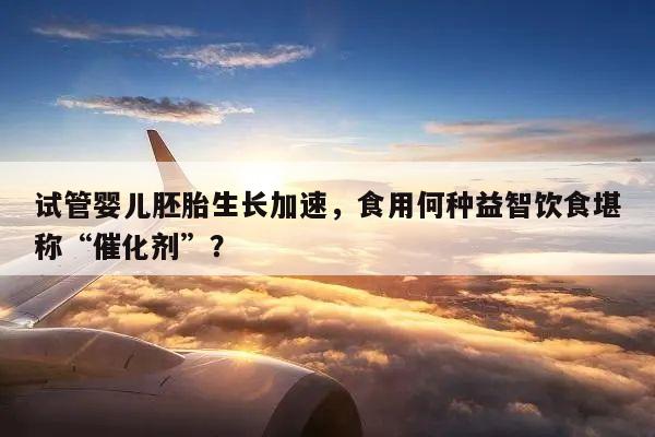 试管婴儿胚胎生长加速,食用何种益智饮食堪称“催化剂”?