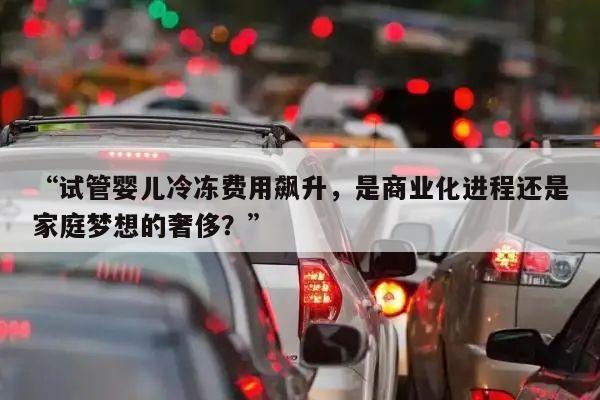 “试管婴儿冷冻费用飙升,是商业化进程还是家庭梦想的奢侈?”