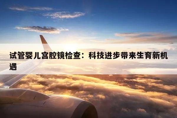 试管婴儿宫腔镜检查:科技进步带来生育新机遇