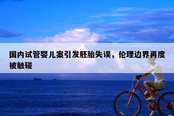 国内试管婴儿案引发胚胎失误,伦理边界再度被触碰