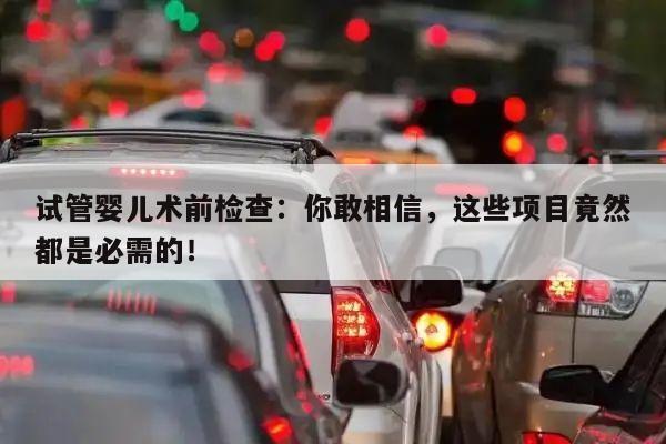 试管婴儿术前检查:你敢相信,这些项目竟然都是必需的!