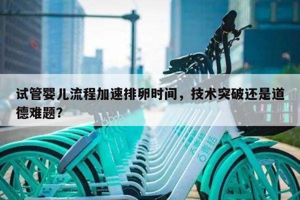 试管婴儿流程加速排卵时间,技术突破还是道德难题?