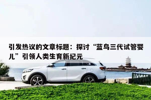 引发热议的文章标题：探讨“蓝鸟三代试管婴儿”引领人类生育新纪元