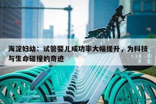 海淀妇幼：试管婴儿成功率大幅提升，为科技与生命碰撞的奇迹