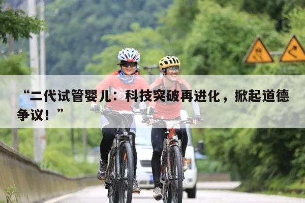 二代试管婴儿:科技突破再进化,掀起道德争议!