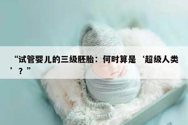 试管婴儿的三级胚胎:何时算是‘超级人类’?