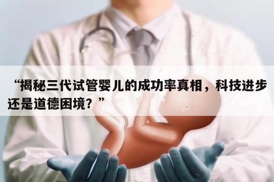 揭秘三代试管婴儿的成功率真相,科技进步还是道德困境?