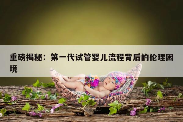 重磅揭秘：第一代试管婴儿流程背后的伦理困境