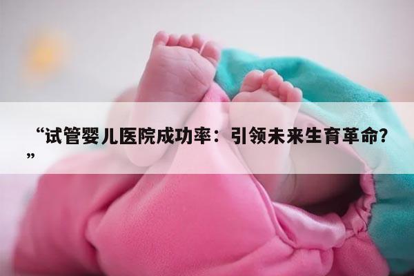 试管婴儿医院成功率:引领未来生育革命?