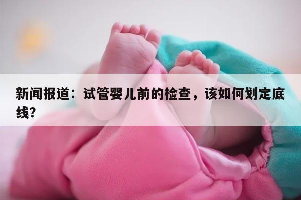 新闻报道：试管婴儿前的检查，该如何划定底线？