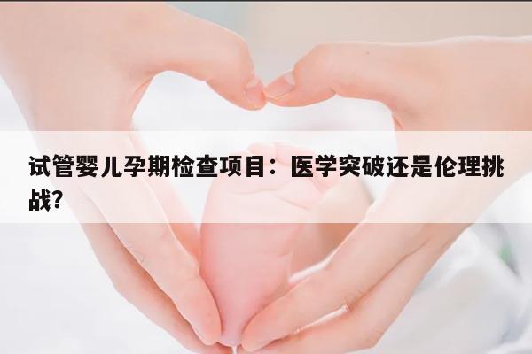 试管婴儿孕期检查项目:医学突破还是伦理挑战?