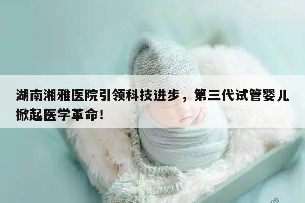湖南湘雅医院引领科技进步,第三代试管婴儿掀起医学革命!