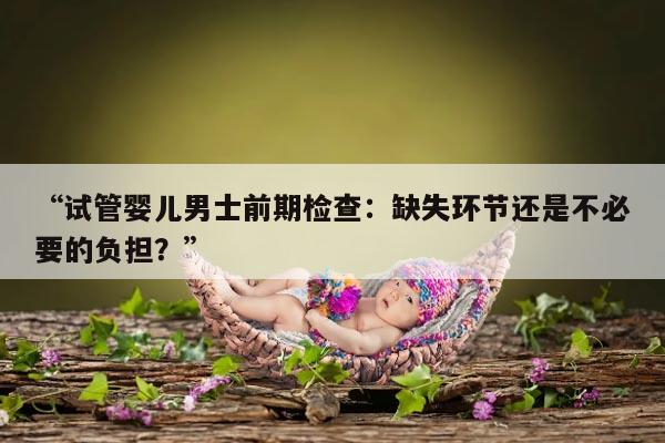 试管婴儿男士前期检查：缺失环节还是不必要的负担？